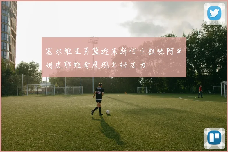 塞尔维亚男篮迎来新任主教练阿里姆皮耶维奇展现年轻活力