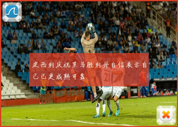 皮西利庆祝罗马胜利并自信表示自己已更成熟可靠