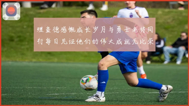 理查德感慨成长岁月与勇士老将同行每日见证他们的伟大成就无比荣幸