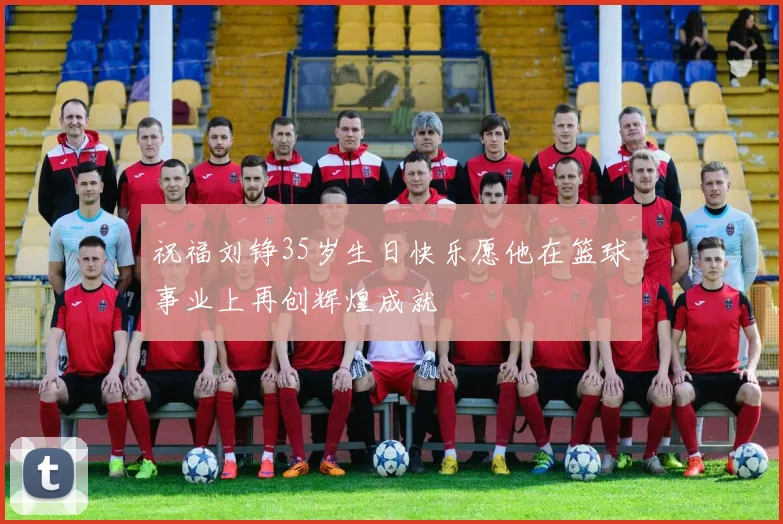 祝福刘铮35岁生日快乐愿他在篮球事业上再创辉煌成就