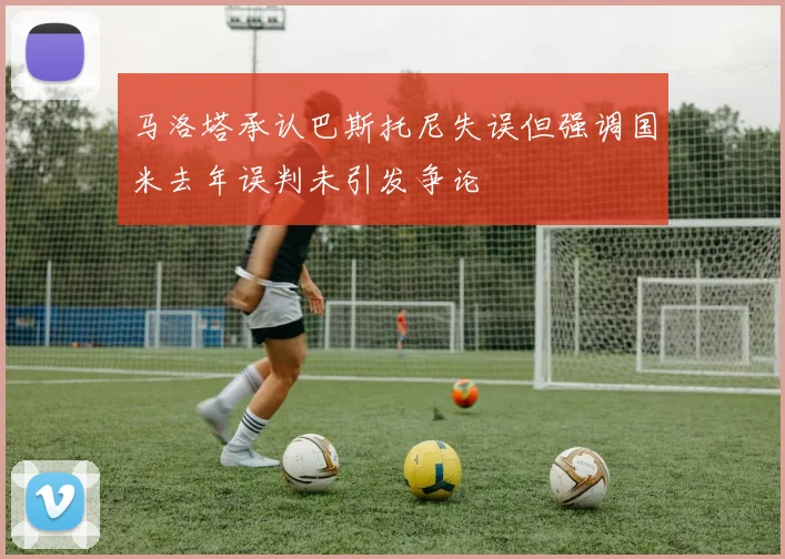 马洛塔承认巴斯托尼失误但强调国米去年误判未引发争论