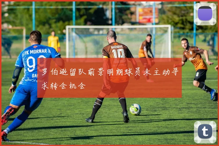 罗伯逊留队前景明朗球员未主动寻求转会机会