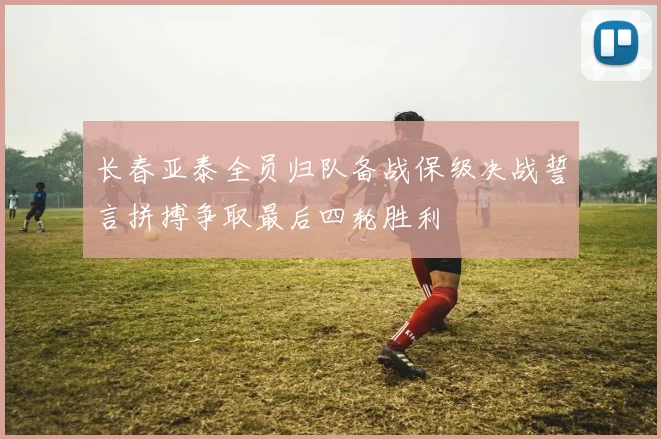 长春亚泰全员归队备战保级决战誓言拼搏争取最后四轮胜利