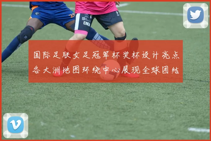 国际足联女足冠军杯奖杯设计亮点各大洲地图环绕中心展现全球团结与竞技精神