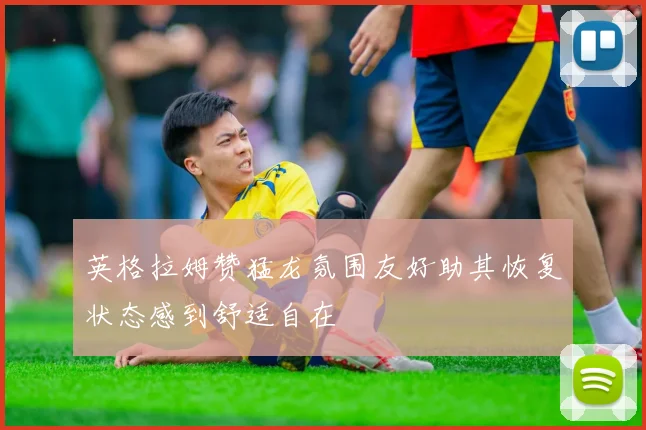 英格拉姆赞猛龙氛围友好助其恢复状态感到舒适自在