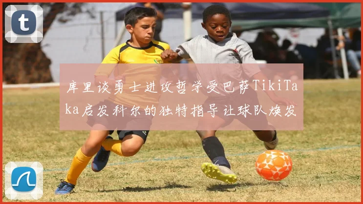 库里谈勇士进攻哲学受巴萨TikiTaka启发科尔的独特指导让球队焕发新生