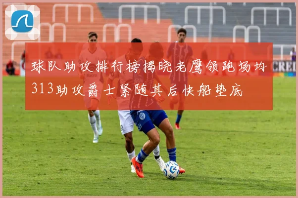 球队助攻排行榜揭晓老鹰领跑场均313助攻爵士紧随其后快船垫底