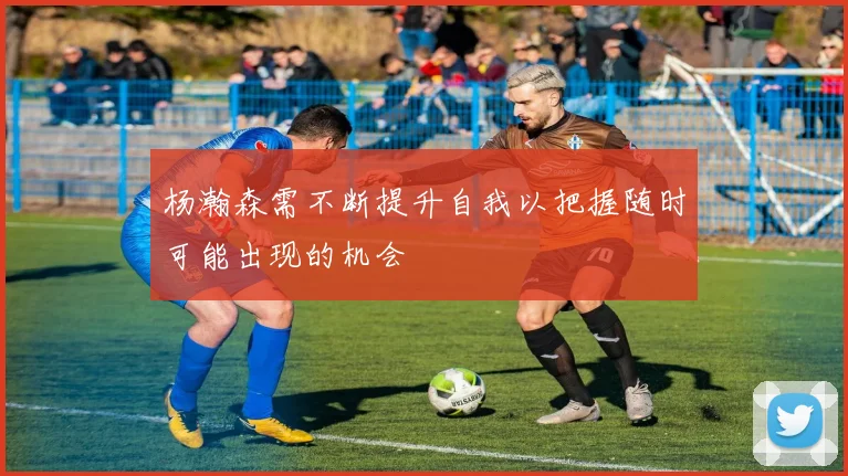 杨瀚森需不断提升自我以把握随时可能出现的机会