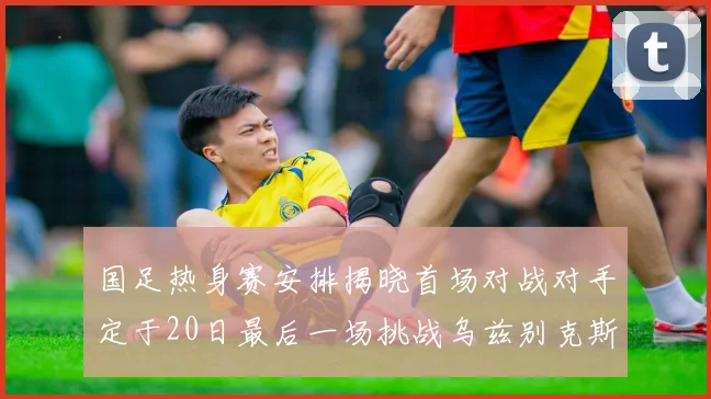 国足热身赛安排揭晓首场对战对手定于20日最后一场挑战乌兹别克斯坦