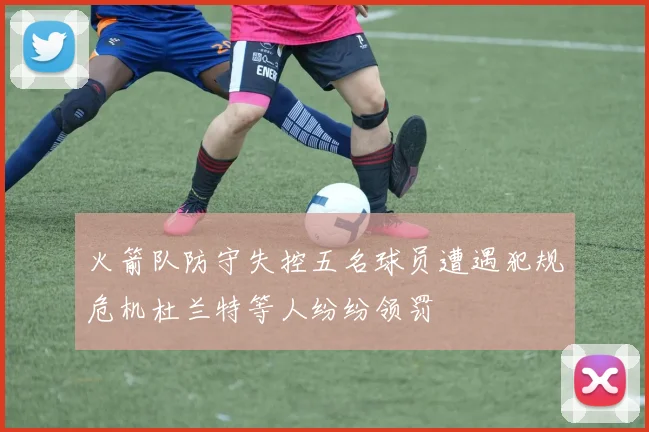 火箭队防守失控五名球员遭遇犯规危机杜兰特等人纷纷领罚