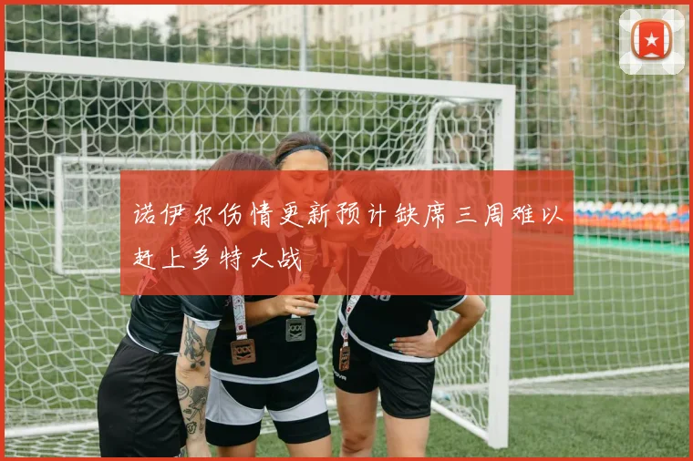 诺伊尔伤情更新预计缺席三周难以赶上多特大战