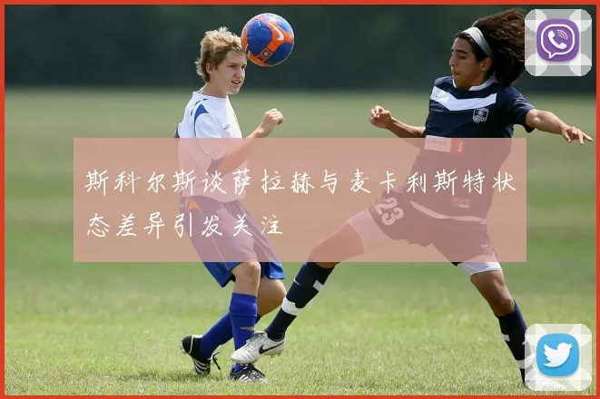 斯科尔斯谈萨拉赫与麦卡利斯特状态差异引发关注