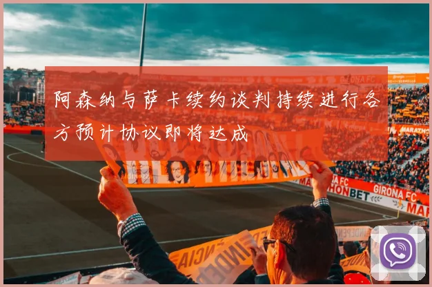 阿森纳与萨卡续约谈判持续进行各方预计协议即将达成