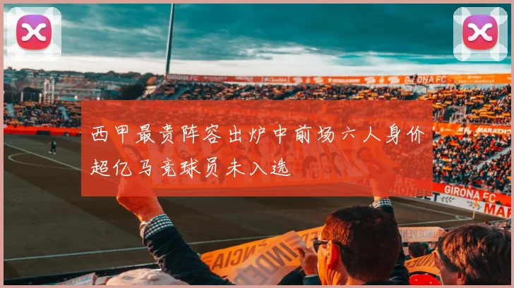 西甲最贵阵容出炉中前场六人身价超亿马竞球员未入选