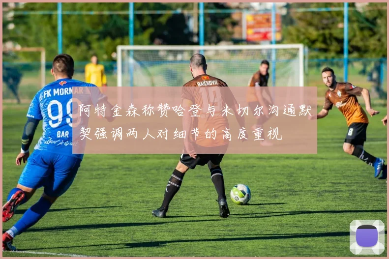 阿特金森称赞哈登与米切尔沟通默契强调两人对细节的高度重视