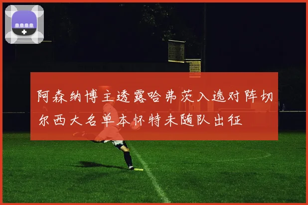 阿森纳博主透露哈弗茨入选对阵切尔西大名单本怀特未随队出征
