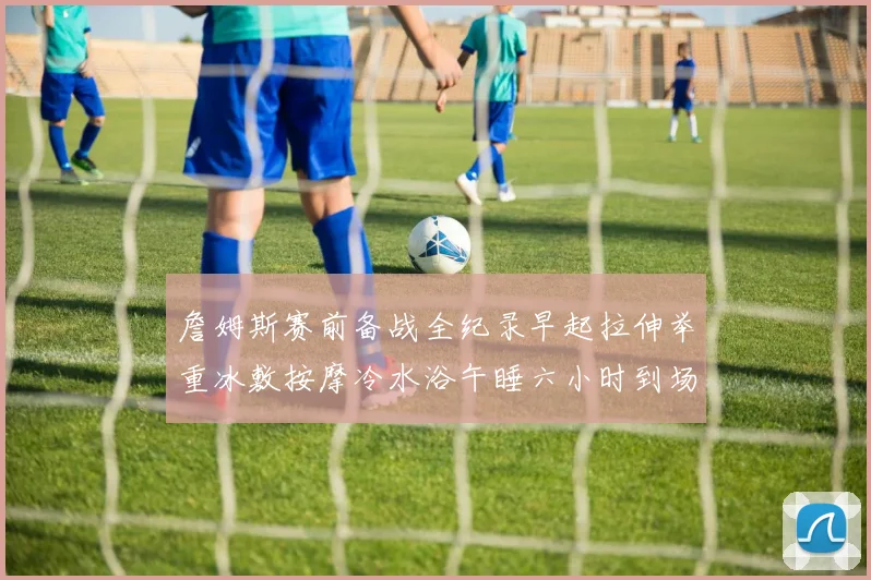 詹姆斯赛前备战全纪录早起拉伸举重冰敷按摩冷水浴午睡六小时到场准备