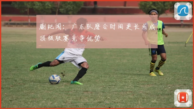 蒯纪闻：广东队磨合时间更长或成顶级联赛竞争优势