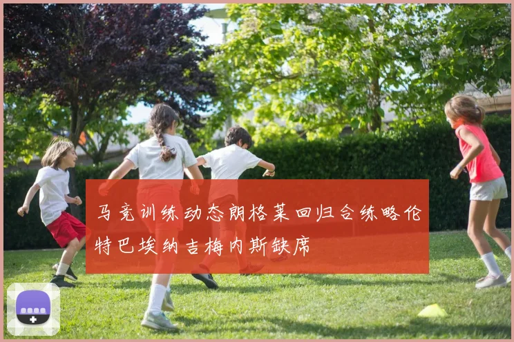 马竞训练动态朗格莱回归合练略伦特巴埃纳吉梅内斯缺席