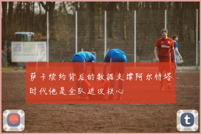 萨卡续约背后的数据支撑阿尔特塔时代他是全队进攻核心