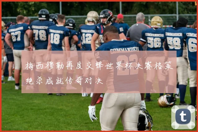 梅西穆勒再度交锋世界杯决赛格策绝杀成就传奇对决