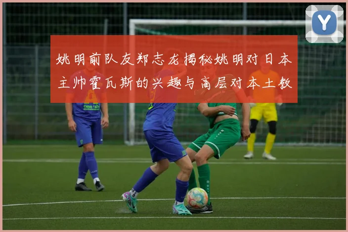 姚明前队友郑志龙揭秘姚明对日本主帅霍瓦斯的兴趣与高层对本土教练的偏好