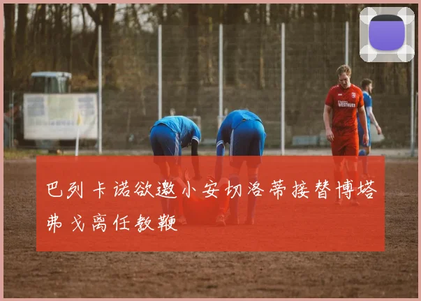 巴列卡诺欲邀小安切洛蒂接替博塔弗戈离任教鞭