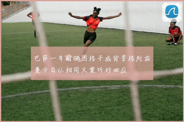 巴萨一年前晒图格子成背景格列兹曼今日以相同文案巧妙回应