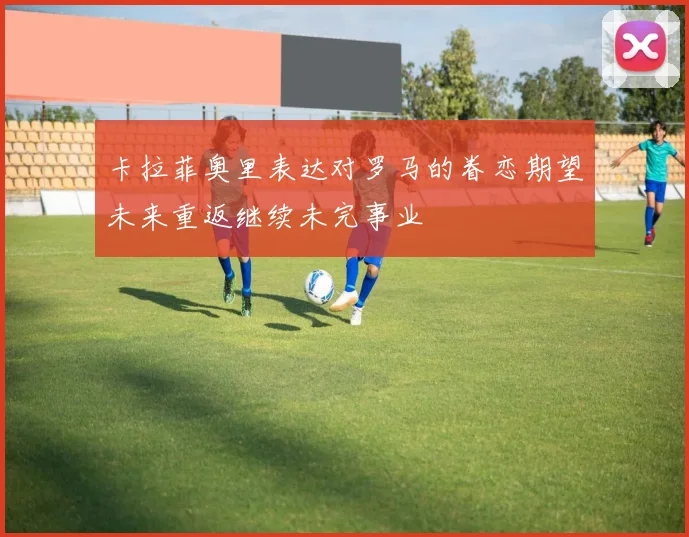 卡拉菲奥里表达对罗马的眷恋期望未来重返继续未完事业