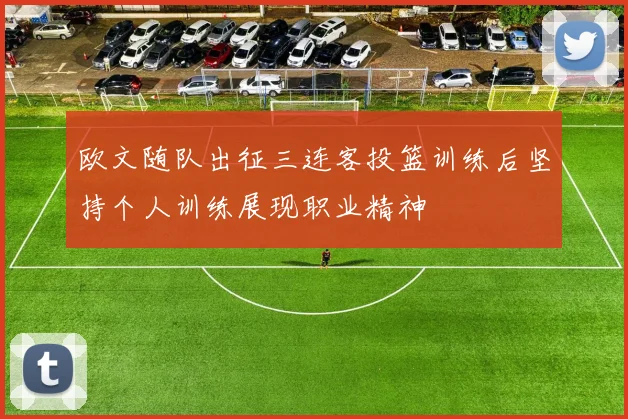 欧文随队出征三连客投篮训练后坚持个人训练展现职业精神