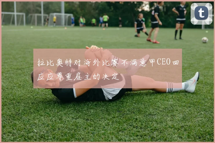拉比奥特对海外比赛不满意甲CEO回应应尊重雇主的决定