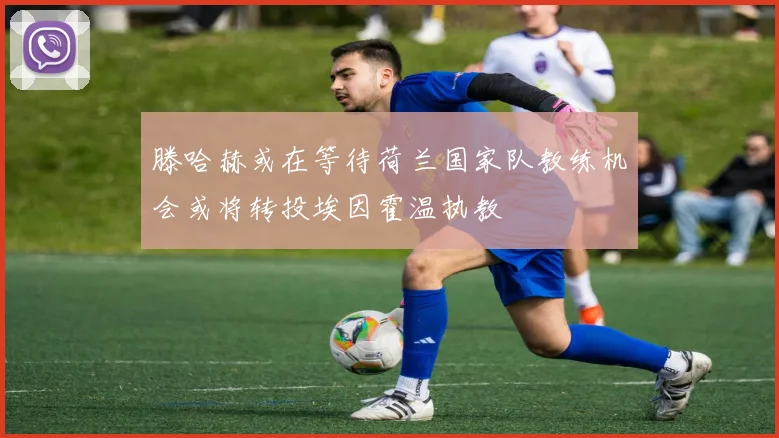 滕哈赫或在等待荷兰国家队教练机会或将转投埃因霍温执教