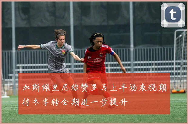 加斯佩里尼称赞罗马上半场表现期待冬季转会期进一步提升
