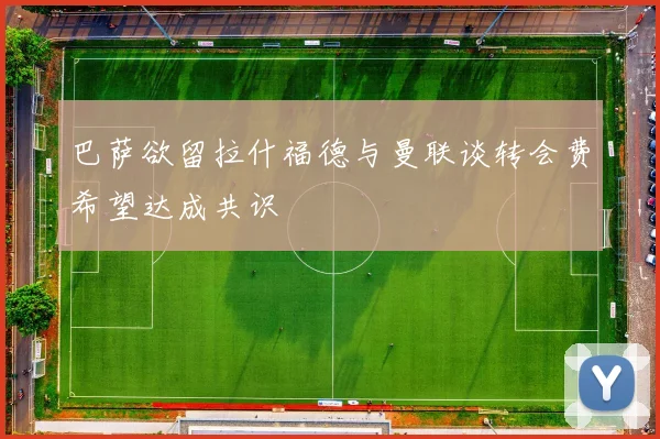 巴萨欲留拉什福德与曼联谈转会费希望达成共识